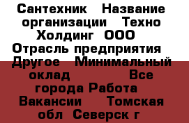 Сантехник › Название организации ­ Техно-Холдинг, ООО › Отрасль предприятия ­ Другое › Минимальный оклад ­ 40 000 - Все города Работа » Вакансии   . Томская обл.,Северск г.